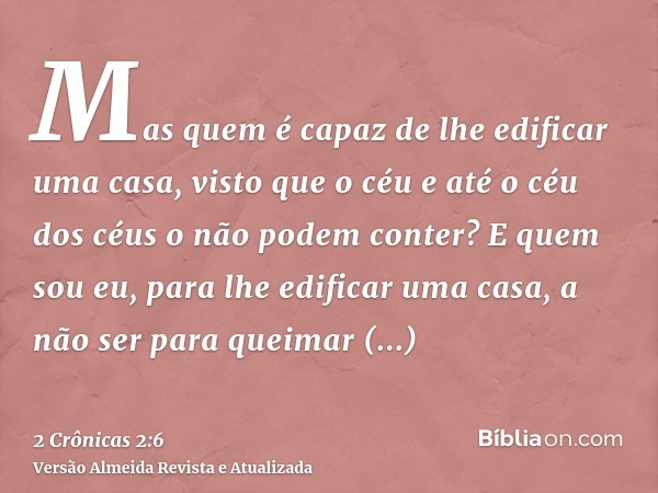 Mas quem é capaz de lhe edificar uma casa, visto que o céu e até o céu dos céus o não podem conter? E quem sou eu, para lhe edificar uma casa, a não ser para qu