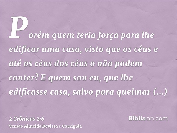Porém quem teria força para lhe edificar uma casa, visto que os céus e até os céus dos céus o não podem conter? E quem sou eu, que lhe edificasse casa, salvo pa
