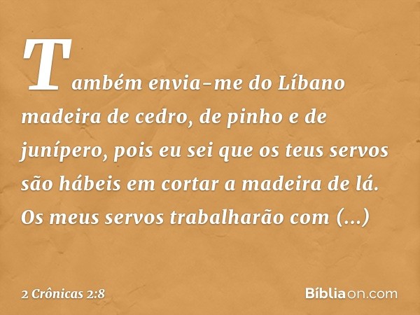 "Também envia-me do Líbano madeira de cedro, de pinho e de junípero, pois eu sei que os teus servos são hábeis em cortar a madeira de lá. Os meus servos trabalh