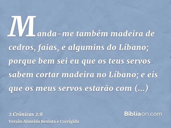 Manda-me também madeira de cedros, faias, e algumins do Líbano; porque bem sei eu que os teus servos sabem cortar madeira no Líbano; e eis que os meus servos es
