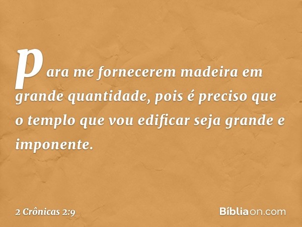 para me fornecerem madeira em grande quantidade, pois é preciso que o templo que vou edificar seja grande e imponente. -- 2 Crônicas 2:9