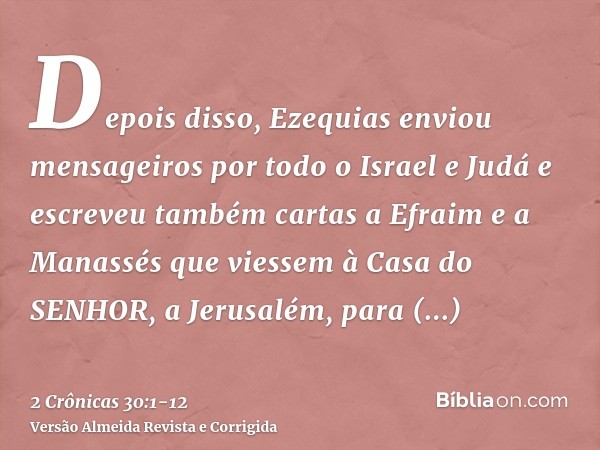 Depois disso, Ezequias enviou mensageiros por todo o Israel e Judá e escreveu também cartas a Efraim e a Manassés que viessem à Casa do SENHOR, a Jerusalém, par