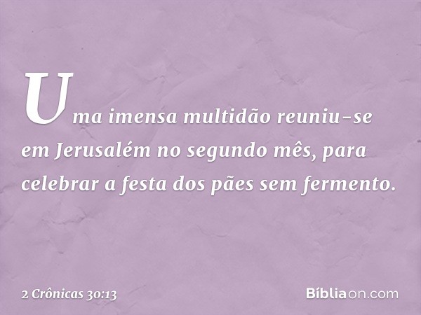 Uma imensa multidão reuniu-se em Jerusalém no segundo mês, para celebrar a festa dos pães sem fermento. -- 2 Crônicas 30:13