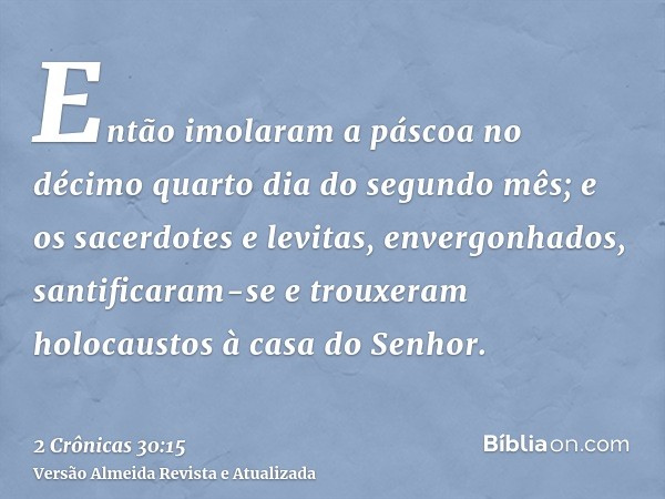 Então imolaram a páscoa no décimo quarto dia do segundo mês; e os sacerdotes e levitas, envergonhados, santificaram-se e trouxeram holocaustos à casa do Senhor.