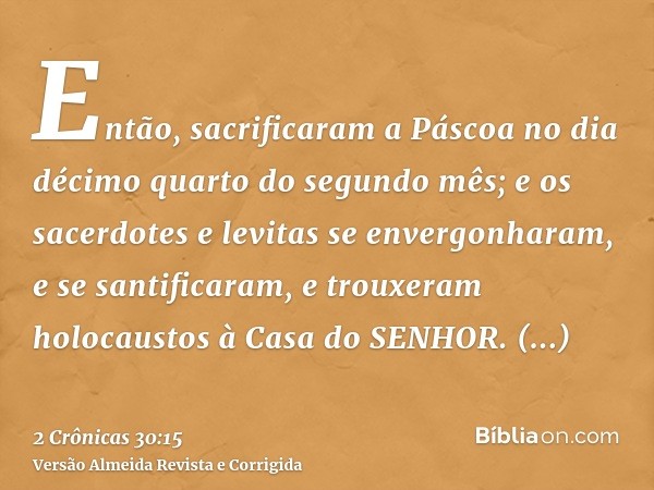Então, sacrificaram a Páscoa no dia décimo quarto do segundo mês; e os sacerdotes e levitas se envergonharam, e se santificaram, e trouxeram holocaustos à Casa 
