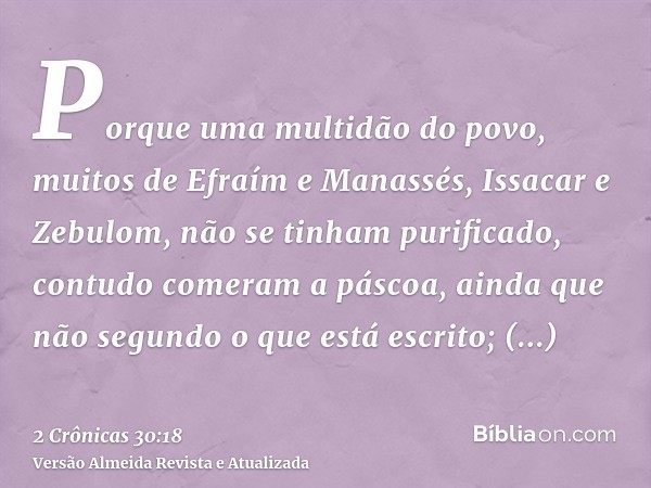 Porque uma multidão do povo, muitos de Efraím e Manassés, Issacar e Zebulom, não se tinham purificado, contudo comeram a páscoa, ainda que não segundo o que est