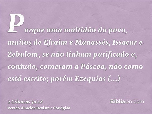 Porque uma multidão do povo, muitos de Efraim e Manassés, Issacar e Zebulom, se não tinham purificado e, contudo, comeram a Páscoa, não como está escrito; porém