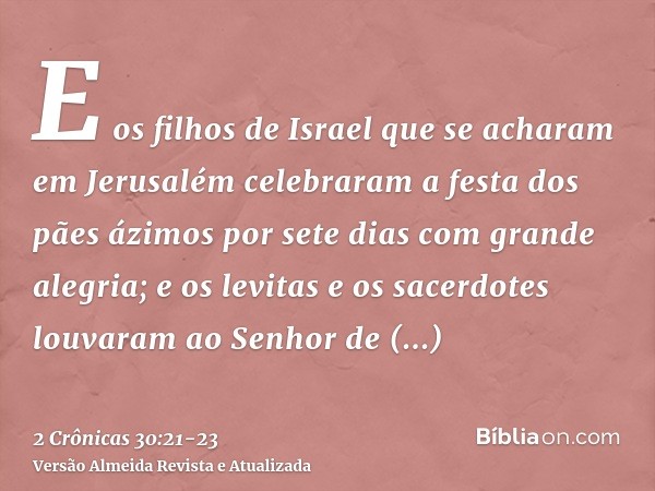 E os filhos de Israel que se acharam em Jerusalém celebraram a festa dos pães ázimos por sete dias com grande alegria; e os levitas e os sacerdotes louvaram ao 