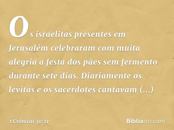 Os israelitas presentes em Jerusalém celebraram com muita alegria a festa dos pães sem fermento durante sete dias. Diaria­mente os levitas e os sacerdotes canta