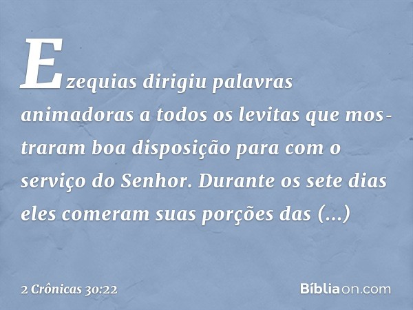 Ezequias dirigiu palavras animadoras a todos os levitas que mos­traram boa disposição para com o serviço do Senhor. Durante os sete dias eles comeram suas porçõ