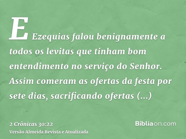 E Ezequias falou benignamente a todos os levitas que tinham bom entendimento no serviço do Senhor. Assim comeram as ofertas da festa por sete dias, sacrificando