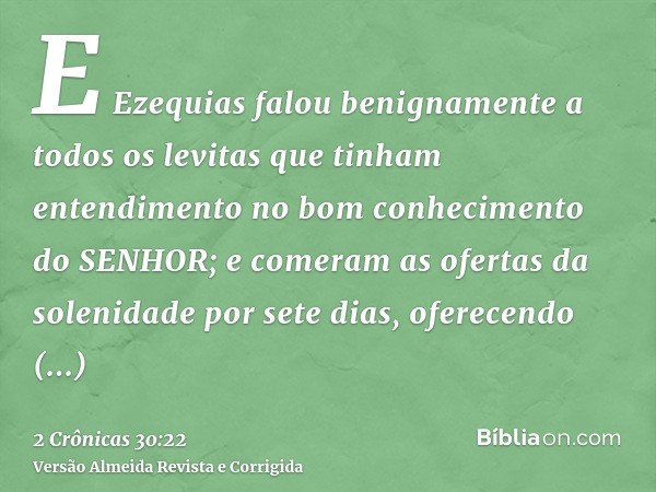 E Ezequias falou benignamente a todos os levitas que tinham entendimento no bom conhecimento do SENHOR; e comeram as ofertas da solenidade por sete dias, oferec