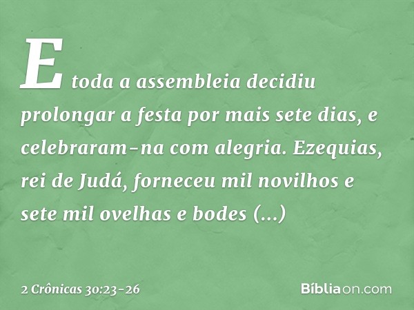 E toda a assembleia decidiu prolongar a festa por mais sete dias, e celebraram-na com alegria. Eze­quias, rei de Judá, forneceu mil novilhos e sete mil ovelhas 