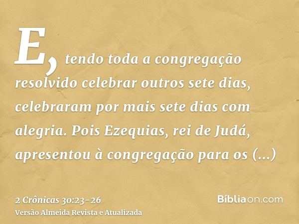 E, tendo toda a congregação resolvido celebrar outros sete dias, celebraram por mais sete dias com alegria.Pois Ezequias, rei de Judá, apresentou à congregação 