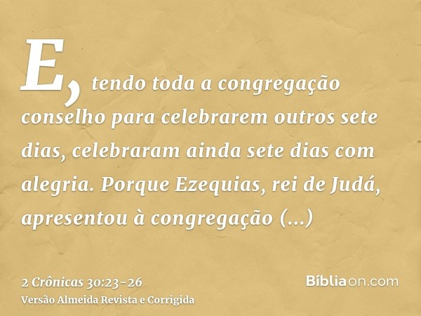 E, tendo toda a congregação conselho para celebrarem outros sete dias, celebraram ainda sete dias com alegria.Porque Ezequias, rei de Judá, apresentou à congreg