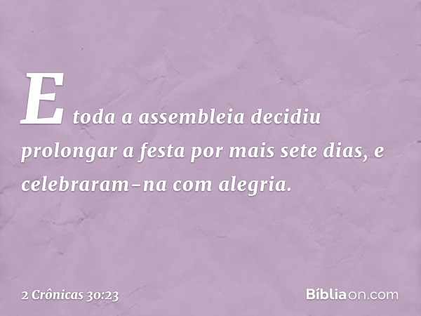 E toda a assembleia decidiu prolongar a festa por mais sete dias, e celebraram-na com alegria. -- 2 Crônicas 30:23