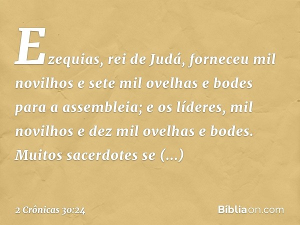 Eze­quias, rei de Judá, forneceu mil novilhos e sete mil ovelhas e bodes para a assembleia; e os líderes, mil novilhos e dez mil ove­lhas e bodes. Muitos ­sacer