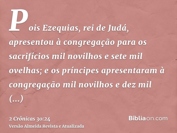 Pois Ezequias, rei de Judá, apresentou à congregação para os sacrifícios mil novilhos e sete mil ovelhas; e os príncipes apresentaram à congregação mil novilhos