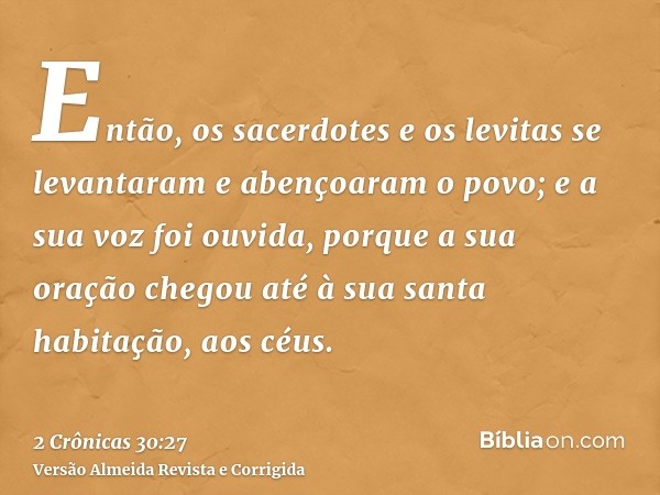 Então, os sacerdotes e os levitas se levantaram e abençoaram o povo; e a sua voz foi ouvida, porque a sua oração chegou até à sua santa habitação, aos céus.