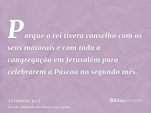 Porque o rei tivera conselho com os seus maiorais e com toda a congregação em Jerusalém para celebrarem a Páscoa no segundo mês.