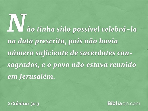 Não tinha sido possível celebrá-la na data pres­crita, pois não havia número suficiente de sacerdotes con­sagrados, e o povo não estava reunido em Jerusalém. --