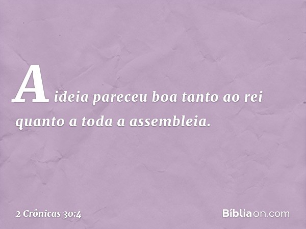 A ideia pareceu boa tanto ao rei quanto a toda a assembleia. -- 2 Crônicas 30:4