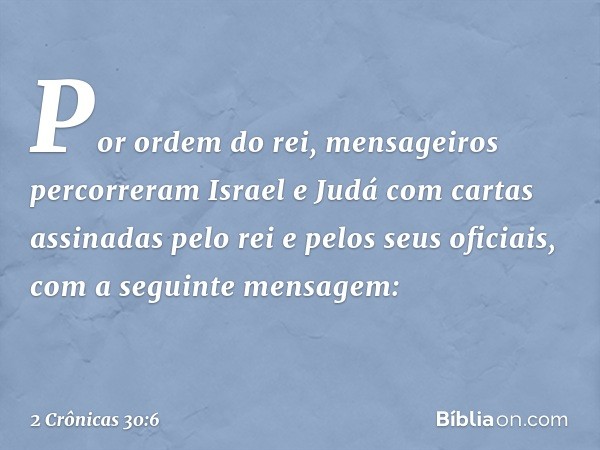 Por ordem do rei, mensageiros percorreram Israel e Judá com cartas assinadas pelo rei e pelos seus oficiais, com a seguinte mensagem: -- 2 Crônicas 30:6