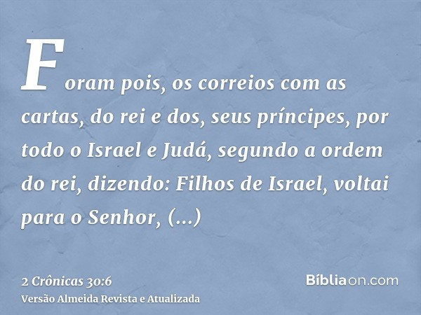 Foram pois, os correios com as cartas, do rei e dos, seus príncipes, por todo o Israel e Judá, segundo a ordem do rei, dizendo: Filhos de Israel, voltai para o 