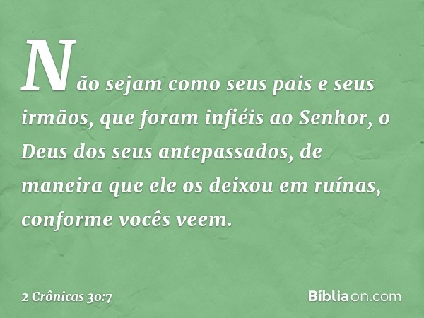 Não sejam como seus pais e seus irmãos, que foram infiéis ao Senhor, o Deus dos seus antepassados, de maneira que ele os deixou em ruínas, conforme vocês veem. 