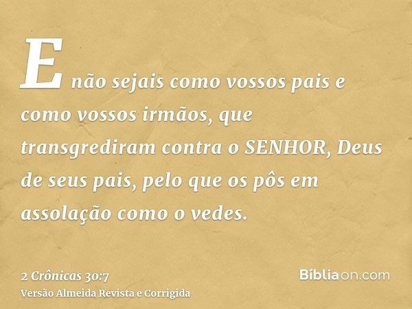 E não sejais como vossos pais e como vossos irmãos, que transgrediram contra o SENHOR, Deus de seus pais, pelo que os pôs em assolação como o vedes.