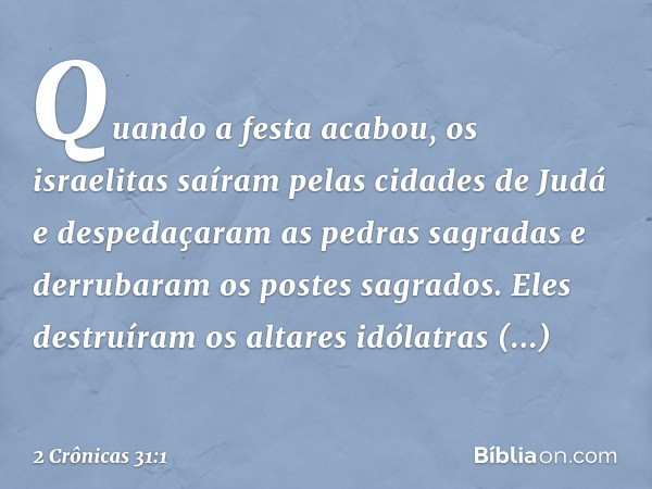 Quando a festa acabou, os israelitas saíram pelas cidades de Judá e despedaçaram as pedras sagradas e derrubaram os postes sagrados. Eles des­truíram os altares