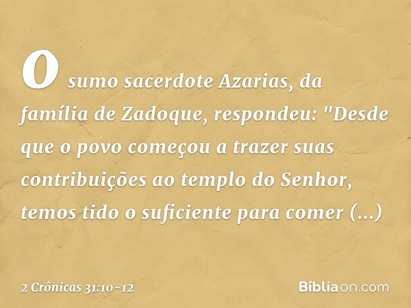 o sumo sacerdote Azarias, da família de Zadoque, respondeu: "Des­de que o povo começou a trazer suas contribuições ao templo do Senhor, temos tido o suficiente 