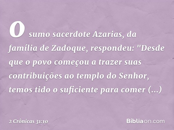 o sumo sacerdote Azarias, da família de Zadoque, respondeu: "Des­de que o povo começou a trazer suas contribuições ao templo do Senhor, temos tido o suficiente 