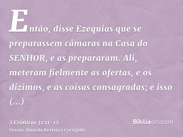 Então, disse Ezequias que se preparassem câmaras na Casa do SENHOR, e as prepararam.Ali, meteram fielmente as ofertas, e os dízimos, e as coisas consagradas; e 