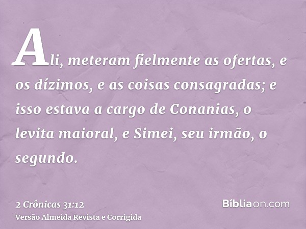 Ali, meteram fielmente as ofertas, e os dízimos, e as coisas consagradas; e isso estava a cargo de Conanias, o levita maioral, e Simei, seu irmão, o segundo.