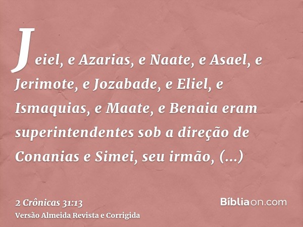 Jeiel, e Azarias, e Naate, e Asael, e Jerimote, e Jozabade, e Eliel, e Ismaquias, e Maate, e Benaia eram superintendentes sob a direção de Conanias e Simei, seu