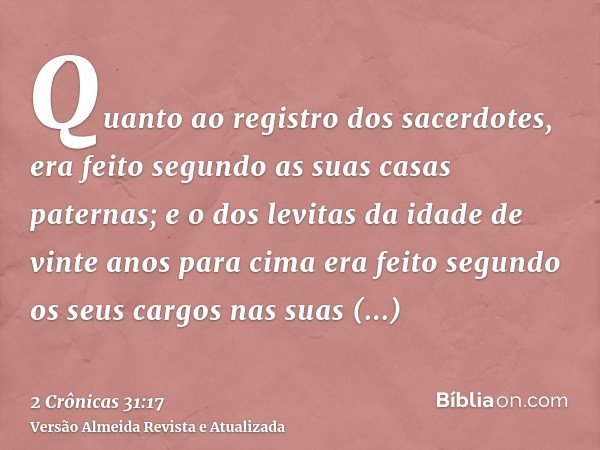 Quanto ao registro dos sacerdotes, era feito segundo as suas casas paternas; e o dos levitas da idade de vinte anos para cima era feito segundo os seus cargos n