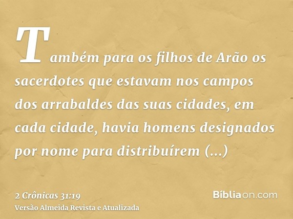 Também para os filhos de Arão os sacerdotes que estavam nos campos dos arrabaldes das suas cidades, em cada cidade, havia homens designados por nome para distri