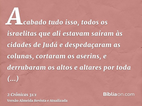 Acabado tudo isso, todos os israelitas que ali estavam saíram às cidades de Judá e despedaçaram as colunas, cortaram os aserins, e derrubaram os altos e altares