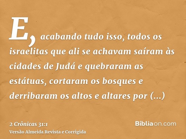 E, acabando tudo isso, todos os israelitas que ali se achavam saíram às cidades de Judá e quebraram as estátuas, cortaram os bosques e derribaram os altos e alt