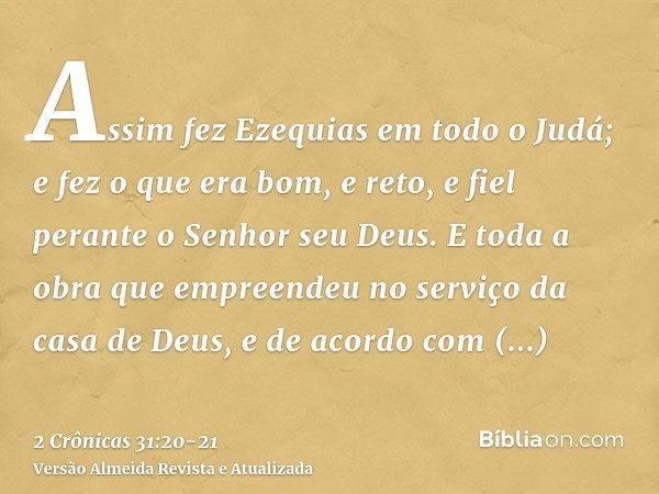 Assim fez Ezequias em todo o Judá; e fez o que era bom, e reto, e fiel perante o Senhor seu Deus.E toda a obra que empreendeu no serviço da casa de Deus, e de a