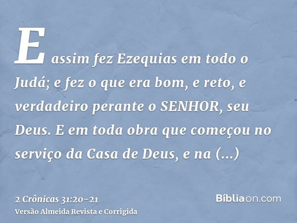 E assim fez Ezequias em todo o Judá; e fez o que era bom, e reto, e verdadeiro perante o SENHOR, seu Deus.E em toda obra que começou no serviço da Casa de Deus,