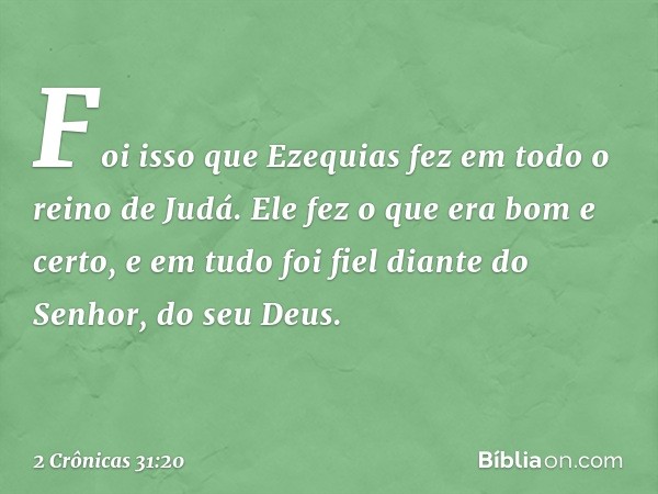 Foi isso que Ezequias fez em todo o reino de Judá. Ele fez o que era bom e certo, e em tudo foi fiel diante do Senhor, do seu Deus. -- 2 Crônicas 31:20