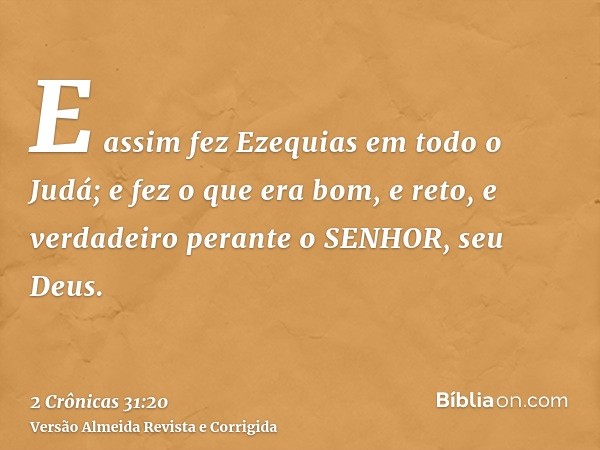 E assim fez Ezequias em todo o Judá; e fez o que era bom, e reto, e verdadeiro perante o SENHOR, seu Deus.