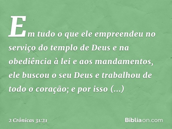 Em tudo o que ele empreendeu no serviço do templo de Deus e na obediência à lei e aos mandamentos, ele buscou o seu Deus e trabalhou de todo o coração; e por is