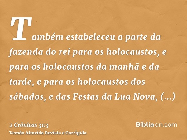 Também estabeleceu a parte da fazenda do rei para os holocaustos, e para os holocaustos da manhã e da tarde, e para os holocaustos dos sábados, e das Festas da 