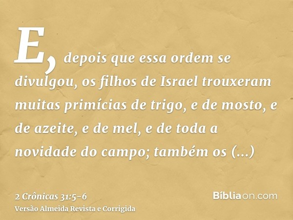 E, depois que essa ordem se divulgou, os filhos de Israel trouxeram muitas primícias de trigo, e de mosto, e de azeite, e de mel, e de toda a novidade do campo;