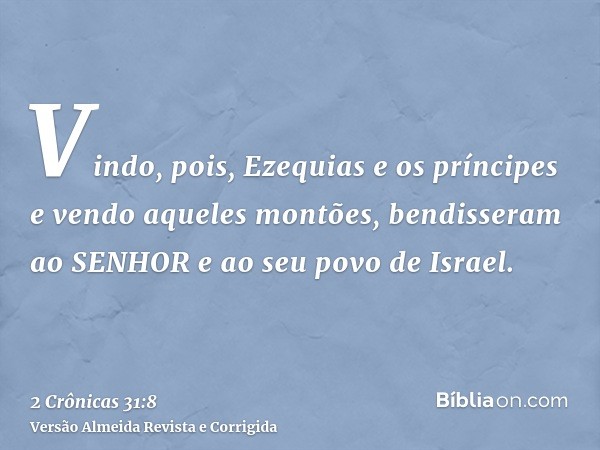Vindo, pois, Ezequias e os príncipes e vendo aqueles montões, bendisseram ao SENHOR e ao seu povo de Israel.