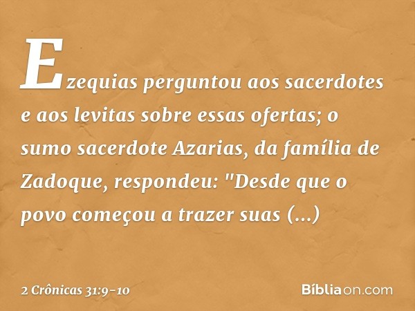 Ezequias perguntou aos sacerdotes e aos levitas sobre essas ofertas; o sumo sacerdote Azarias, da família de Zadoque, respondeu: "Des­de que o povo começou a tr
