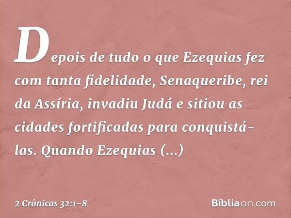 Depois de tudo o que Ezequias fez com tanta fidelidade, Senaqueribe, rei da Assíria, invadiu Judá e sitiou as cidades fortificadas para conquistá-las. Quando E